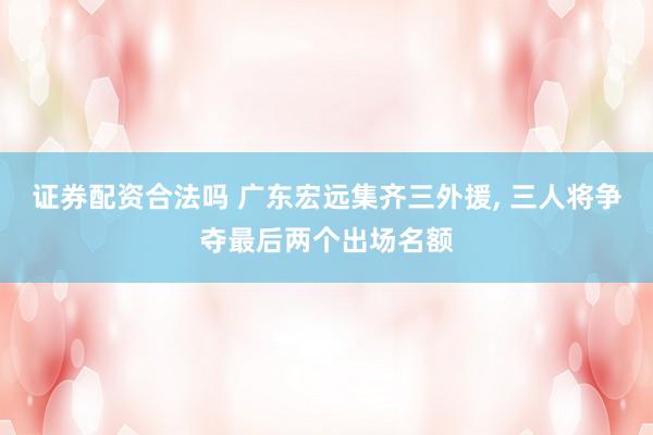 证券配资合法吗 广东宏远集齐三外援, 三人将争夺最后两个出场名额