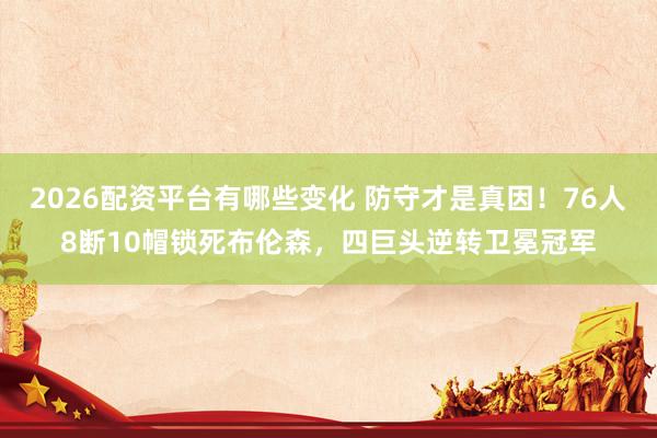 2026配资平台有哪些变化 防守才是真因！76人8断10帽锁死布伦森，四巨头逆转卫冕冠军