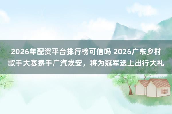 2026年配资平台排行榜可信吗 2026广东乡村歌手大赛携手广汽埃安,将为冠军送上出行大礼
