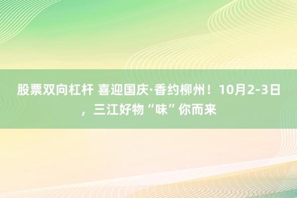 股票双向杠杆 喜迎国庆·香约柳州！10月2-3日，三江好物“味”你而来