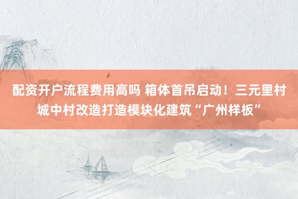 配资开户流程费用高吗 箱体首吊启动！三元里村城中村改造打造模块化建筑“广州样板”